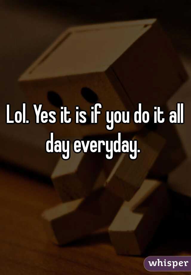 Lol. Yes it is if you do it all day everyday.  