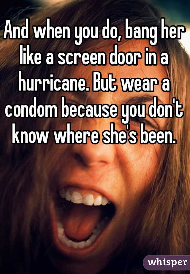 And when you do, bang her like a screen door in a hurricane. But wear a condom because you don't know where she's been.