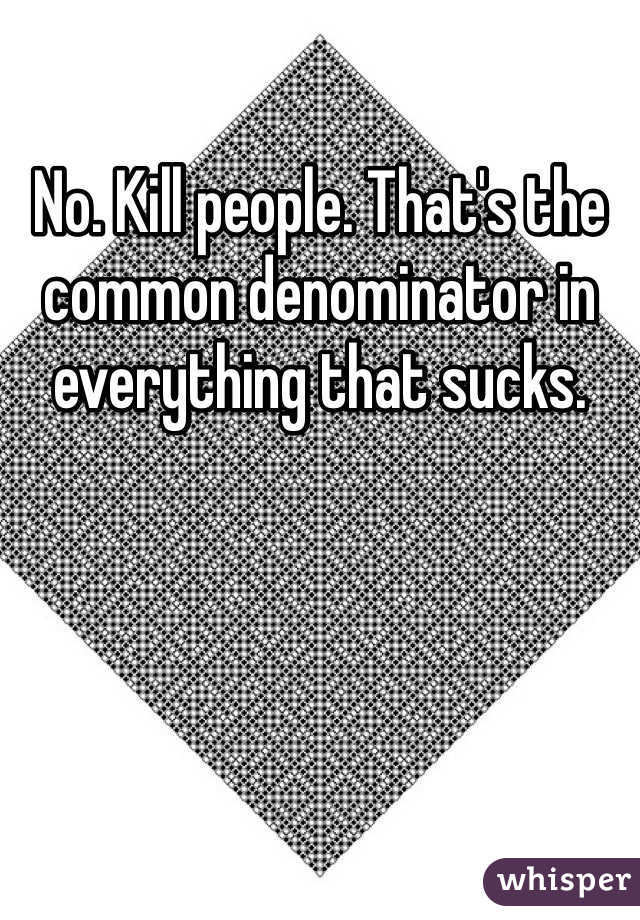 No. Kill people. That's the common denominator in everything that sucks. 