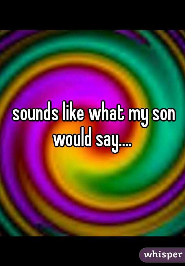  sounds like what my son would say.... 