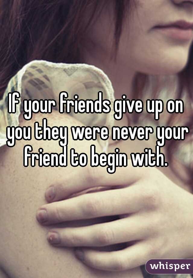 If your friends give up on you they were never your friend to begin with. 