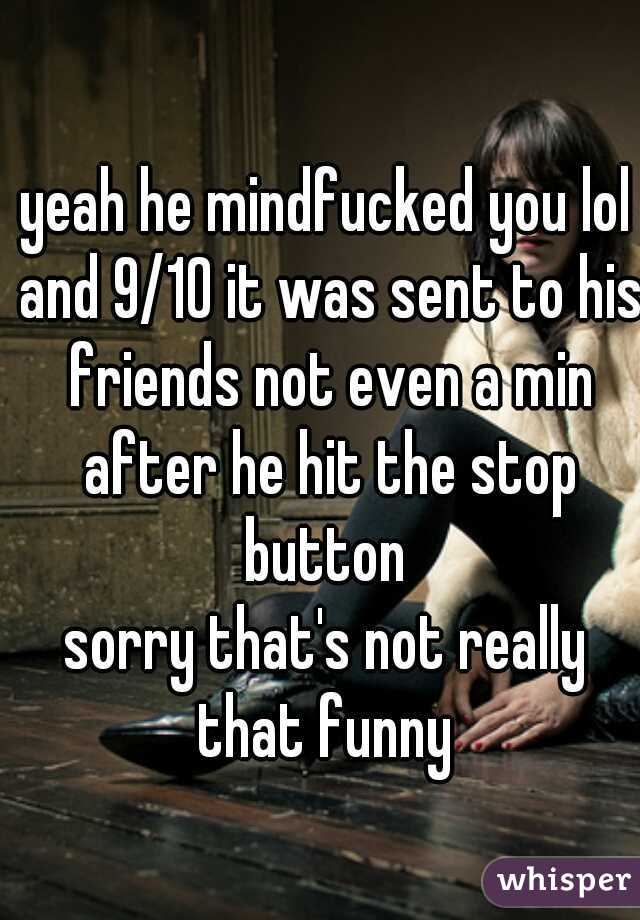 yeah he mindfucked you lol and 9/10 it was sent to his friends not even a min after he hit the stop button 
sorry that's not really that funny 