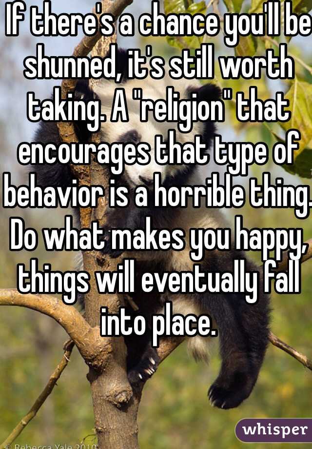 If there's a chance you'll be shunned, it's still worth taking. A "religion" that encourages that type of behavior is a horrible thing. Do what makes you happy, things will eventually fall into place.