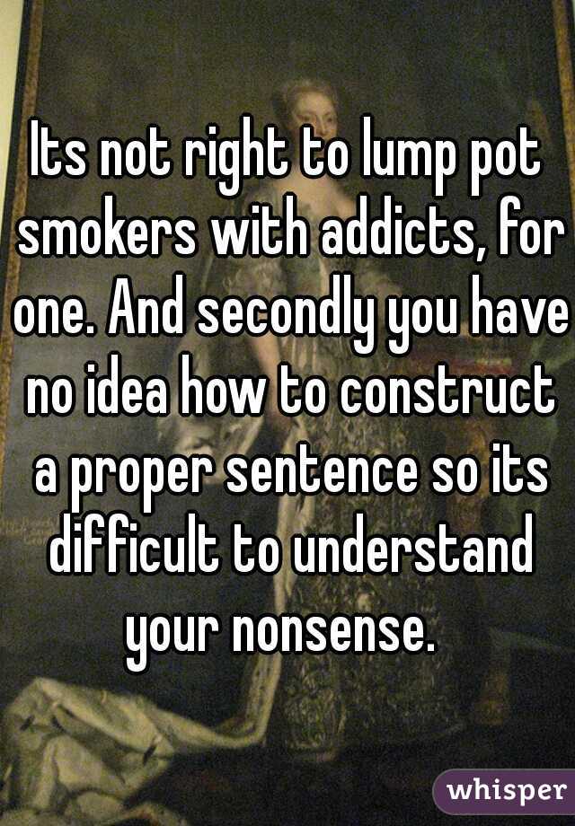 Its not right to lump pot smokers with addicts, for one. And secondly you have no idea how to construct a proper sentence so its difficult to understand your nonsense.  