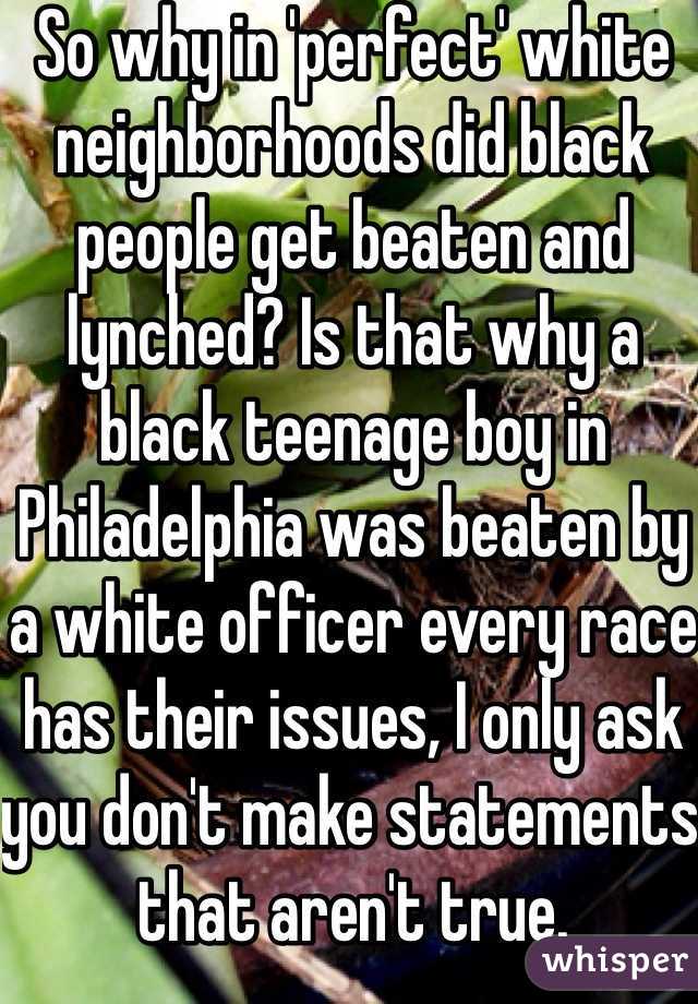 So why in 'perfect' white neighborhoods did black people get beaten and lynched? Is that why a black teenage boy in Philadelphia was beaten by a white officer every race has their issues, I only ask you don't make statements that aren't true.