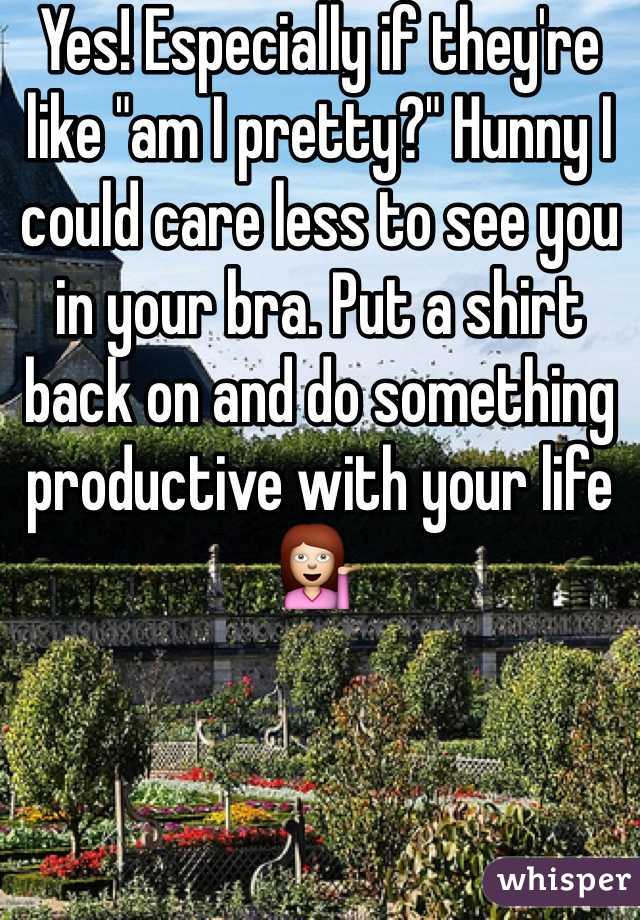 Yes! Especially if they're like "am I pretty?" Hunny I could care less to see you in your bra. Put a shirt back on and do something productive with your life 💁