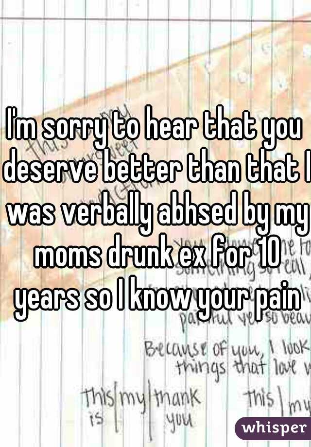 I'm sorry to hear that you deserve better than that I was verbally abhsed by my moms drunk ex for 10 years so I know your pain