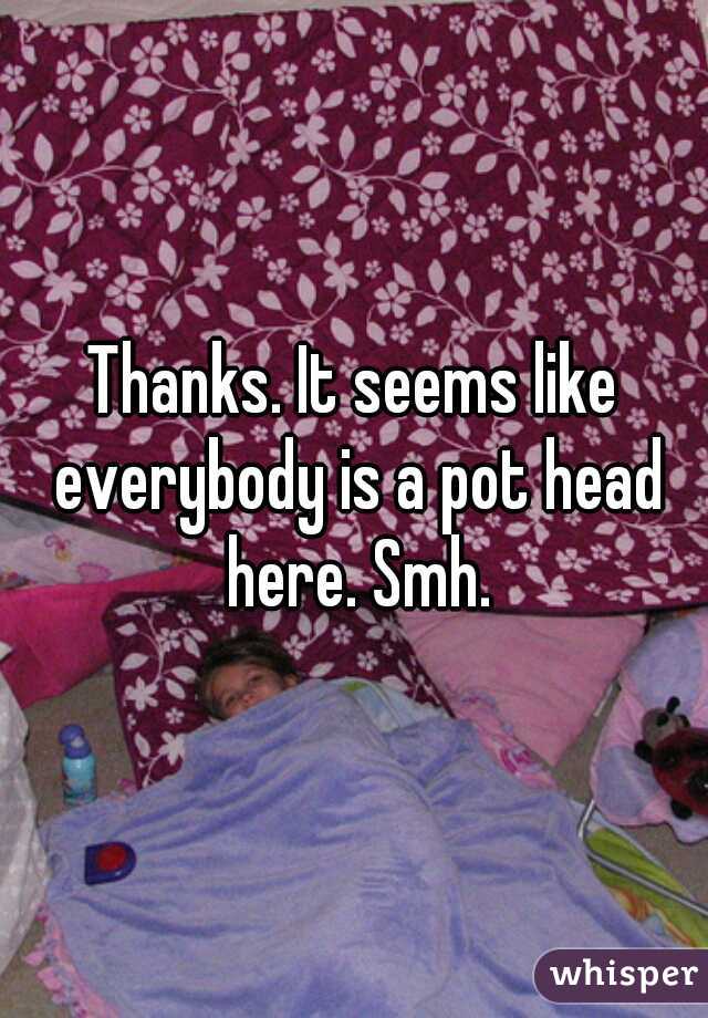 Thanks. It seems like everybody is a pot head here. Smh.