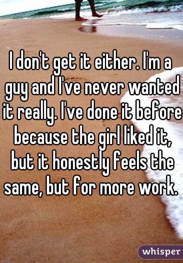 I don't get it either. I'm a guy and I've never wanted it really. I've done it before because the girl liked it, but it honestly feels the same, but for more work. 