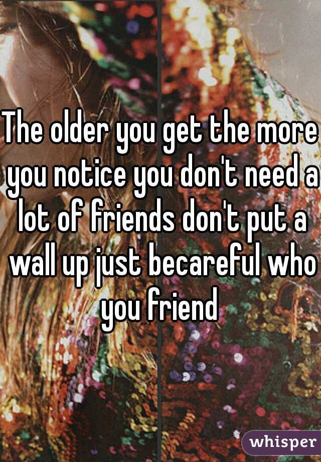 The older you get the more you notice you don't need a lot of friends don't put a wall up just becareful who you friend 