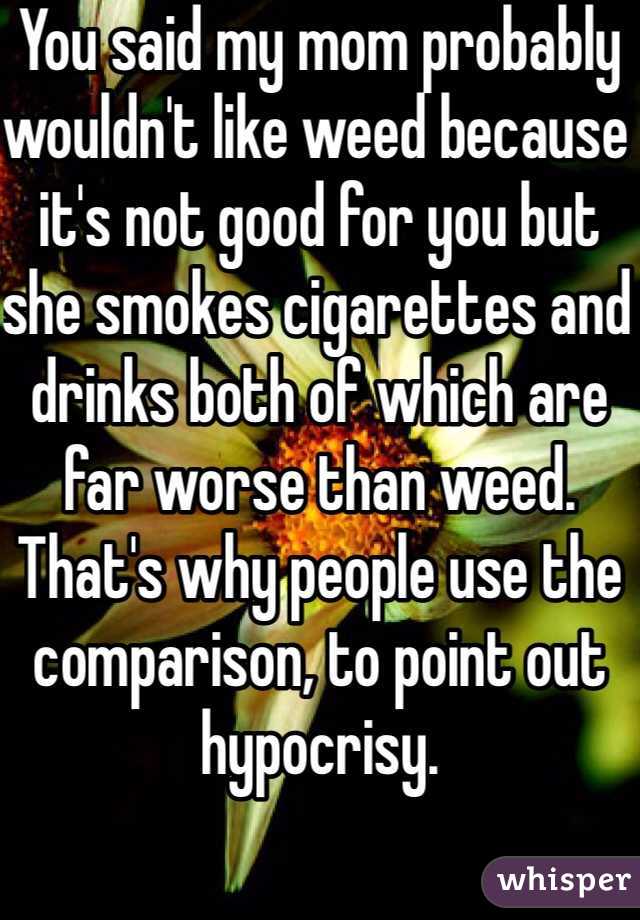 You said my mom probably wouldn't like weed because it's not good for you but she smokes cigarettes and drinks both of which are far worse than weed. That's why people use the comparison, to point out hypocrisy.