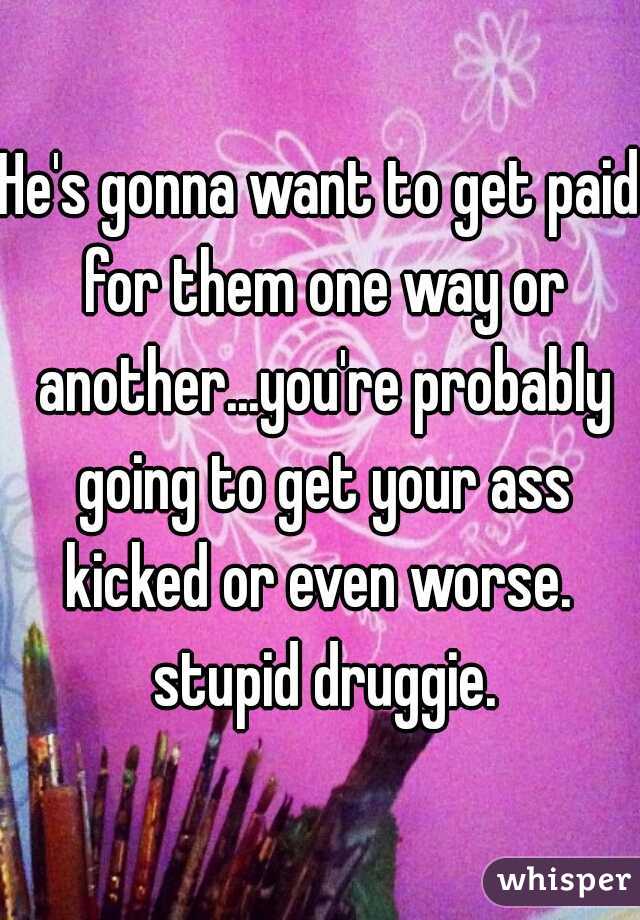 He's gonna want to get paid for them one way or another...you're probably going to get your ass kicked or even worse.  stupid druggie.