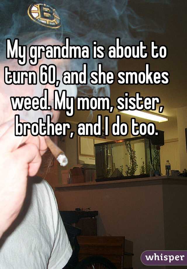 My grandma is about to turn 60, and she smokes weed. My mom, sister, brother, and I do too. 