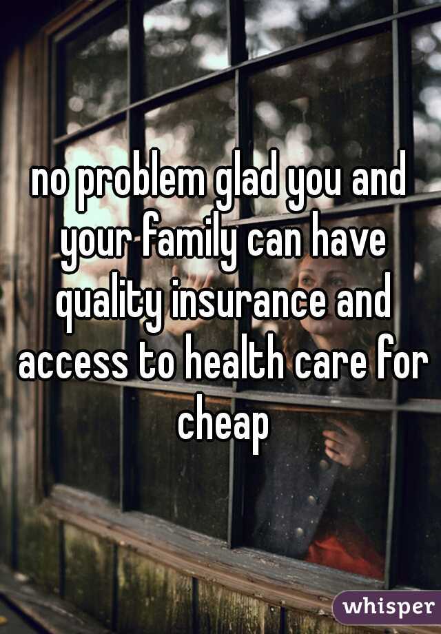 no problem glad you and your family can have quality insurance and access to health care for cheap