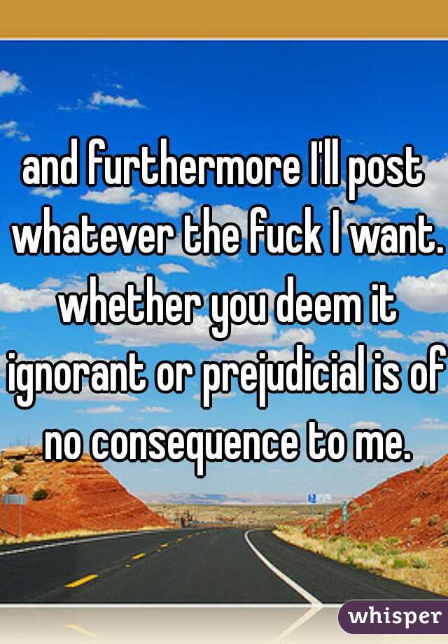 and furthermore I'll post whatever the fuck I want. whether you deem it ignorant or prejudicial is of no consequence to me.