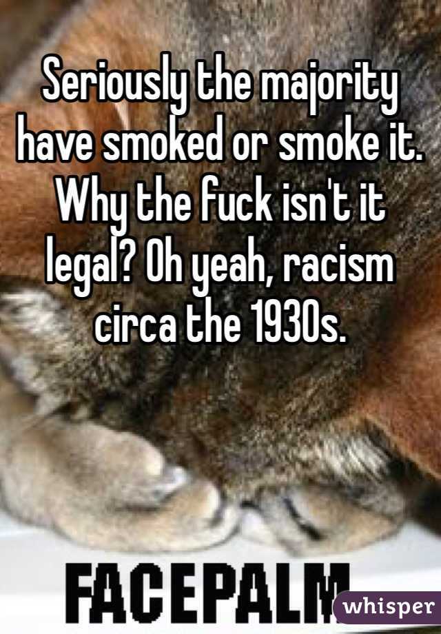Seriously the majority have smoked or smoke it. Why the fuck isn't it legal? Oh yeah, racism circa the 1930s.