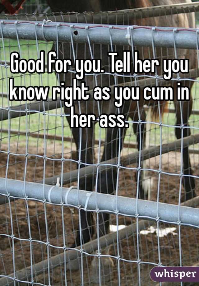 Good for you. Tell her you know right as you cum in her ass. 