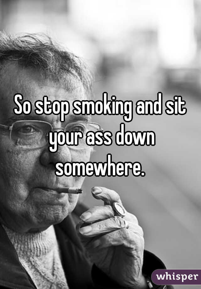 So stop smoking and sit your ass down somewhere. 