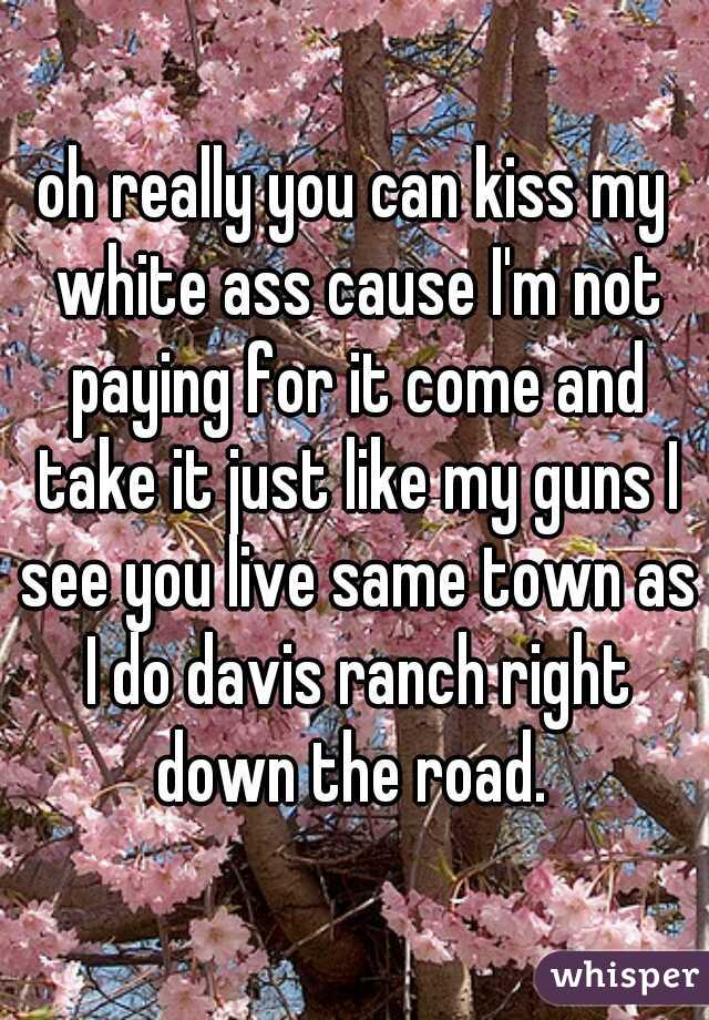 oh really you can kiss my white ass cause I'm not paying for it come and take it just like my guns I see you live same town as I do davis ranch right down the road. 