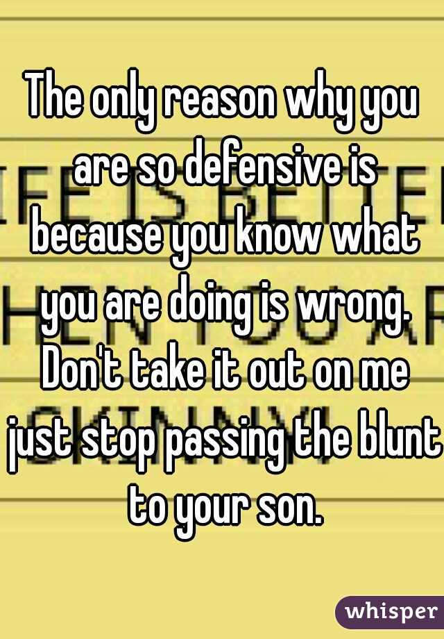 The only reason why you are so defensive is because you know what you are doing is wrong. Don't take it out on me just stop passing the blunt to your son.