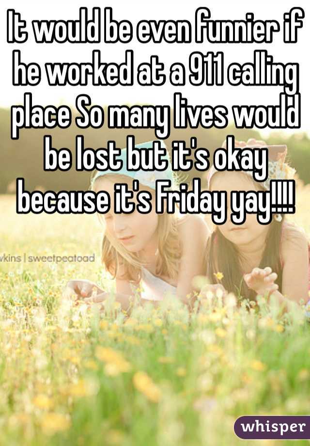 It would be even funnier if he worked at a 911 calling place So many lives would be lost but it's okay because it's Friday yay!!!!