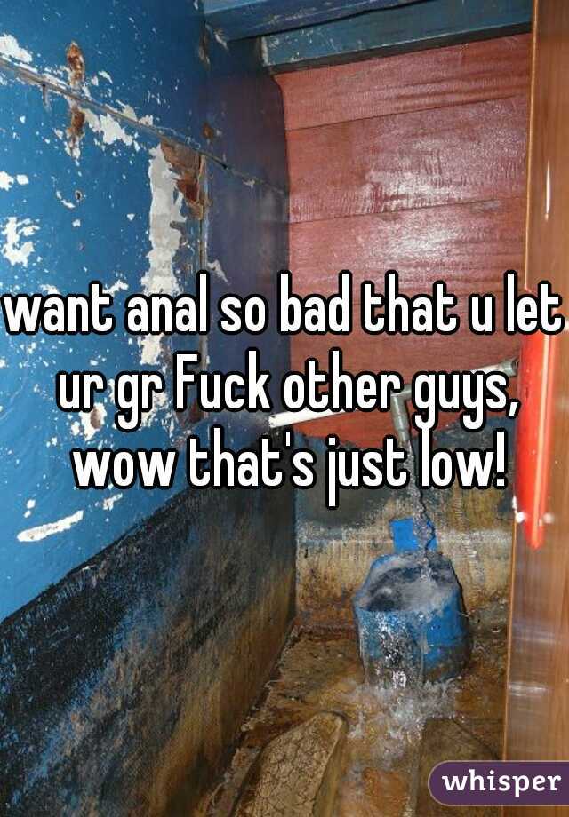 want anal so bad that u let ur gr Fuck other guys, wow that's just low!