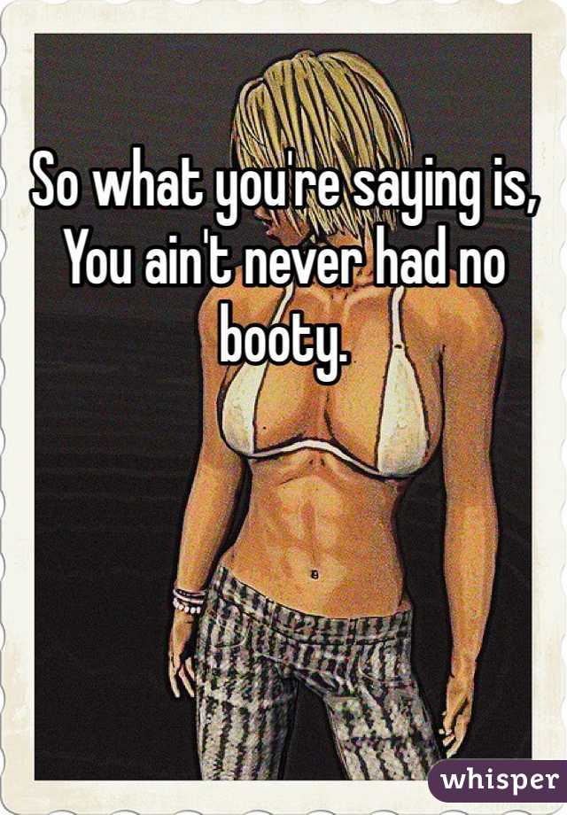 So what you're saying is, 
You ain't never had no booty.