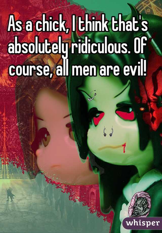 As a chick, I think that's absolutely ridiculous. Of course, all men are evil!  