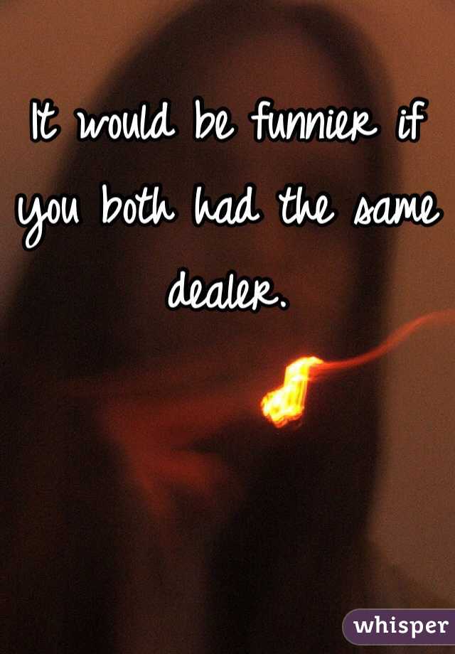 It would be funnier if you both had the same dealer. 