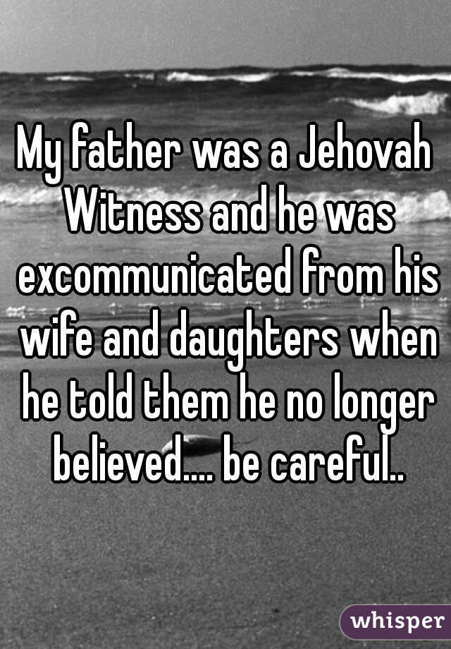 My father was a Jehovah Witness and he was excommunicated from his wife and daughters when he told them he no longer believed.... be careful..