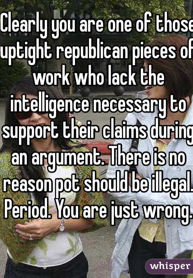 Clearly you are one of those uptight republican pieces of work who lack the intelligence necessary to support their claims during an argument. There is no reason pot should be illegal. Period. You are just wrong. 