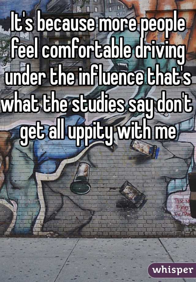 It's because more people feel comfortable driving under the influence that's what the studies say don't get all uppity with me