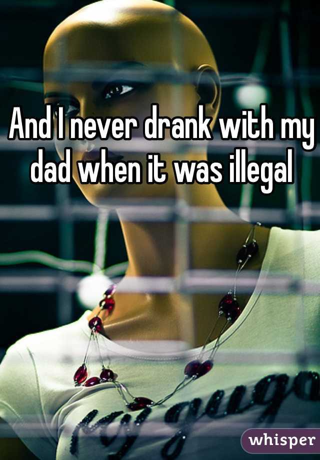 And I never drank with my dad when it was illegal