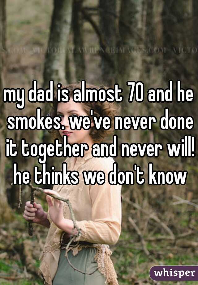 my dad is almost 70 and he smokes. we've never done it together and never will! he thinks we don't know