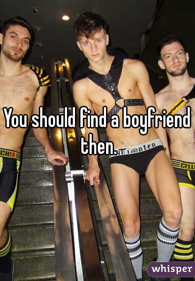 You should find a boyfriend then.