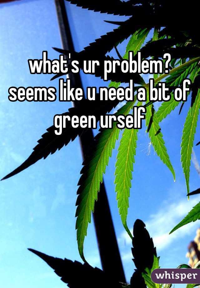what's ur problem? seems like u need a bit of green urself