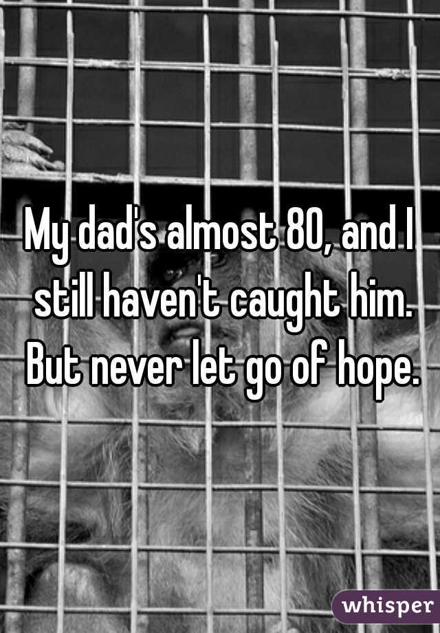 My dad's almost 80, and I still haven't caught him. But never let go of hope.