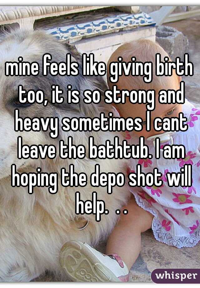 mine feels like giving birth too, it is so strong and heavy sometimes I cant leave the bathtub. I am hoping the depo shot will help.  . .
