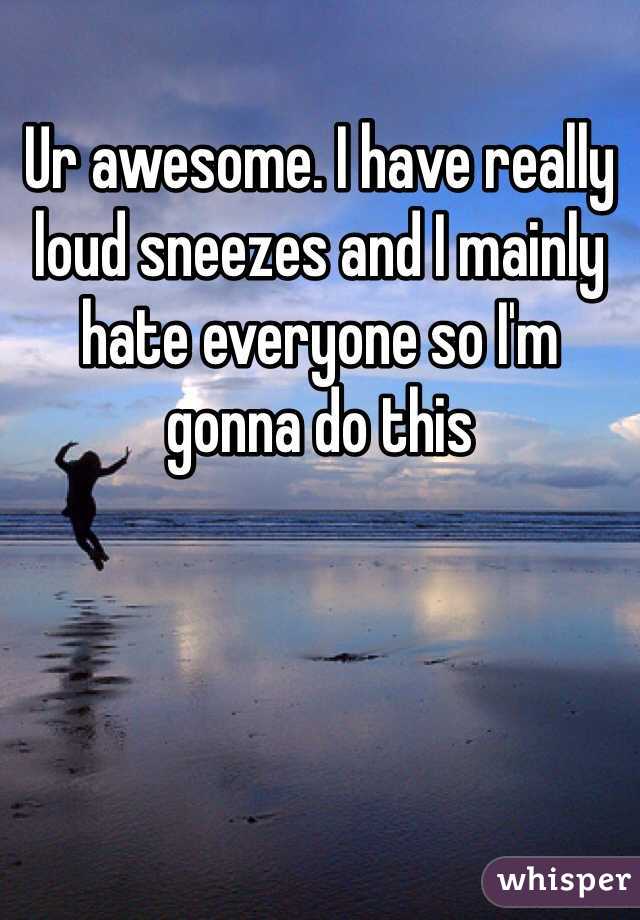 Ur awesome. I have really loud sneezes and I mainly hate everyone so I'm gonna do this 