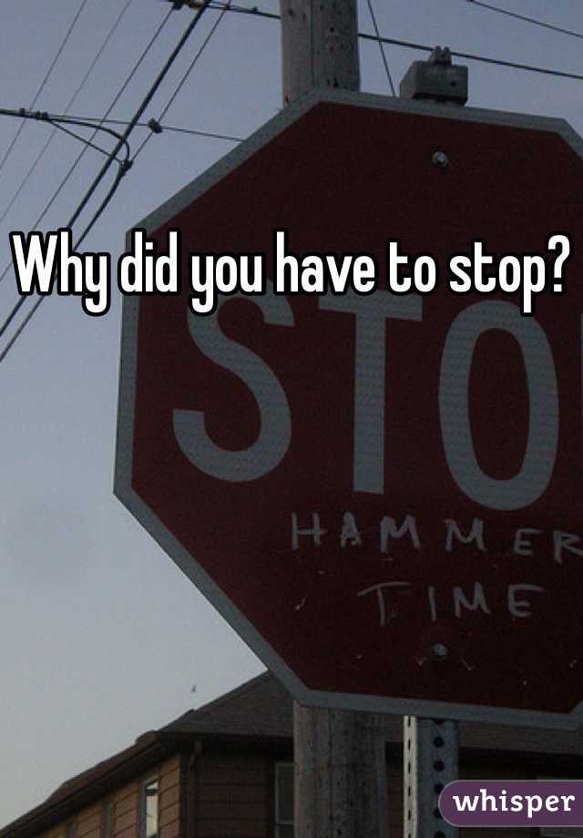 Why did you have to stop?