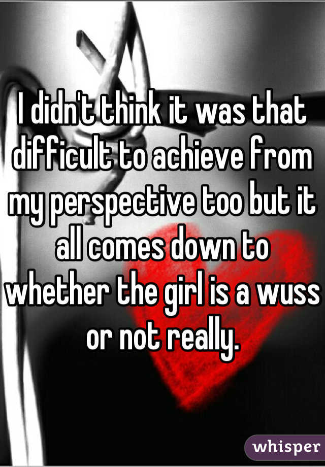 I didn't think it was that difficult to achieve from my perspective too but it all comes down to whether the girl is a wuss or not really.