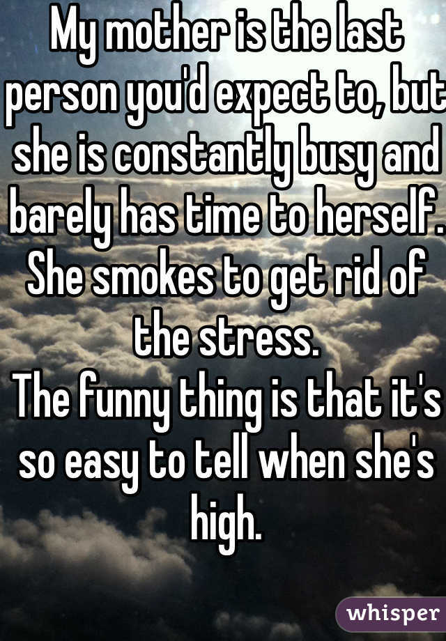 My mother is the last person you'd expect to, but she is constantly busy and barely has time to herself. She smokes to get rid of the stress.
The funny thing is that it's so easy to tell when she's high.