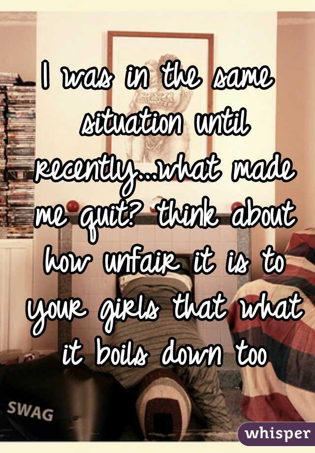 I was in the same situation until recently...what made me quit? think about how unfair it is to your girls that what it boils down too