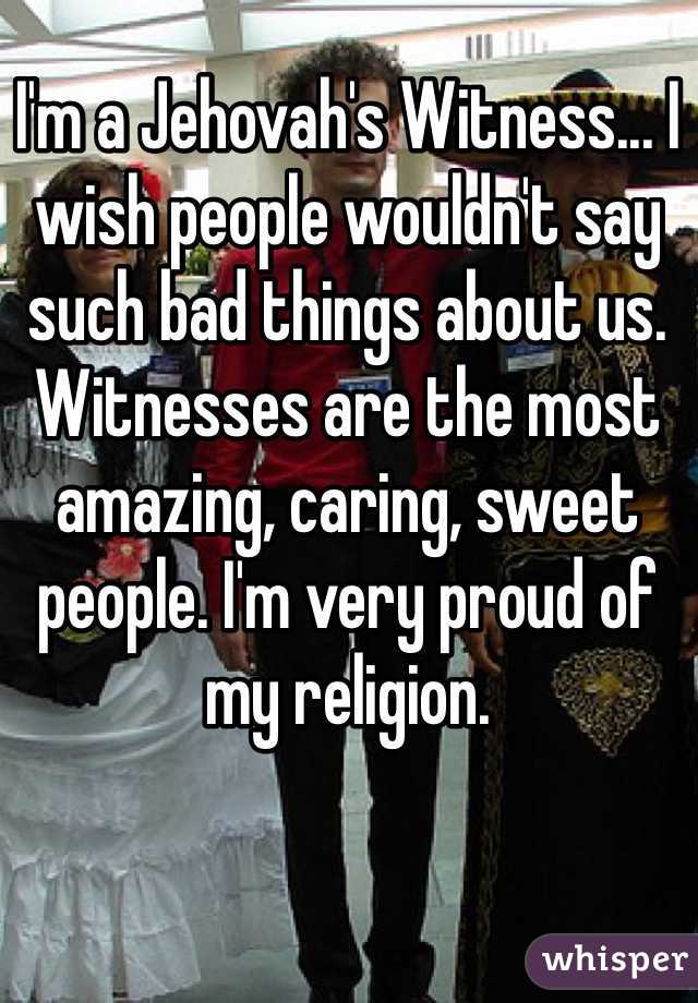 I'm a Jehovah's Witness... I wish people wouldn't say such bad things about us. Witnesses are the most amazing, caring, sweet people. I'm very proud of my religion.