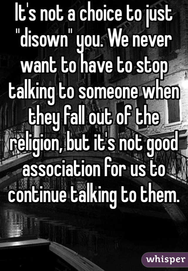 It's not a choice to just "disown" you. We never want to have to stop talking to someone when they fall out of the religion, but it's not good association for us to continue talking to them.