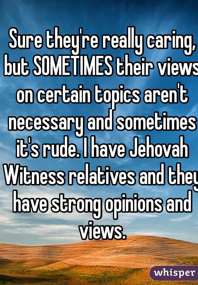 Sure they're really caring, but SOMETIMES their views on certain topics aren't necessary and sometimes it's rude. I have Jehovah Witness relatives and they have strong opinions and views.  