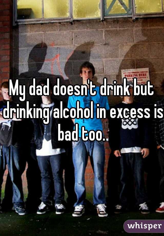 My dad doesn't drink but drinking alcohol in excess is bad too. 