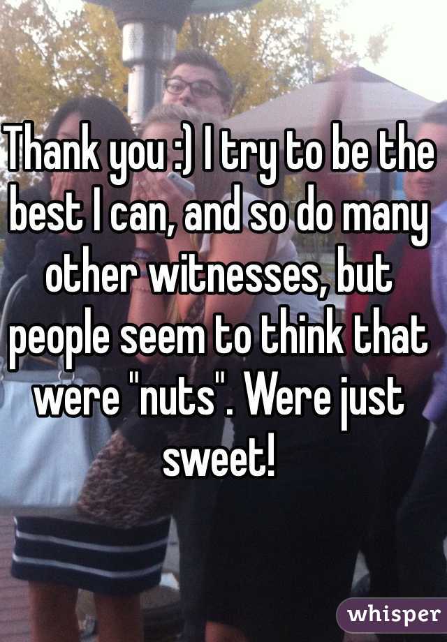 Thank you :) I try to be the best I can, and so do many other witnesses, but people seem to think that were "nuts". Were just sweet!