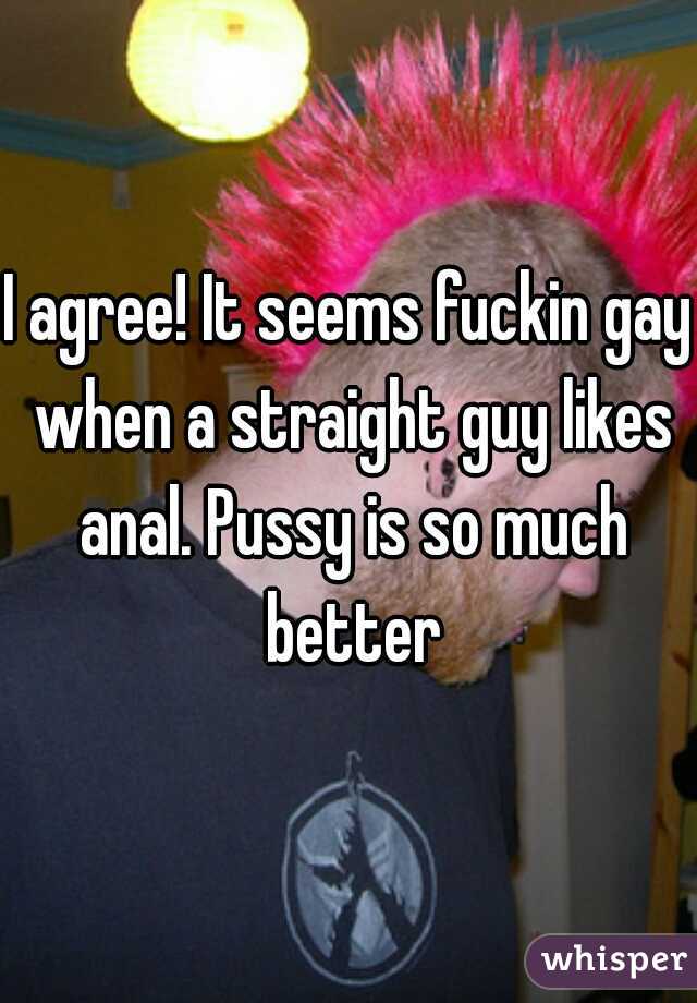 I agree! It seems fuckin gay when a straight guy likes anal. Pussy is so much better