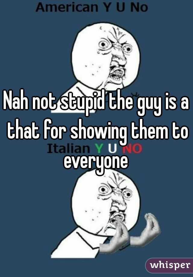 Nah not stupid the guy is a that for showing them to everyone 